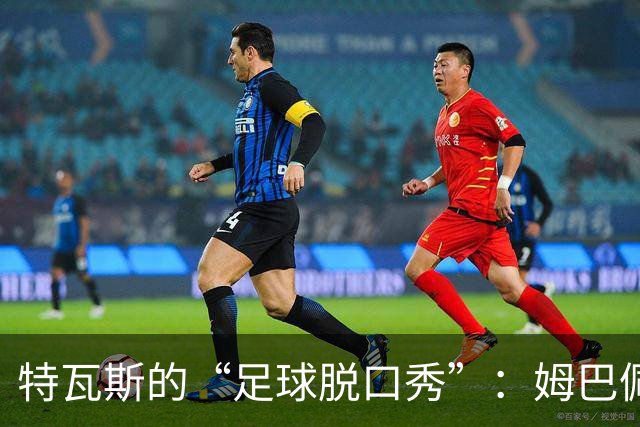 特瓦斯的“足球脱口秀”：姆巴佩、金球与曼城的悬疑
